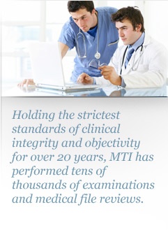 Holding the strictest standards of clinical integrity and objectivity for over 20 years, MTI has performed tens of thousands of examinations and medical file reviews.